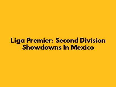 Liga Premier: Second Division Showdowns In Mexico