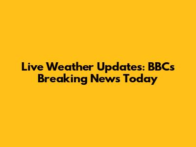 Live Weather Updates: BBC's Breaking News Today