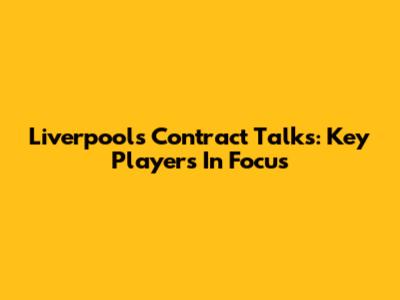 Liverpool's Contract Talks: Key Players In Focus