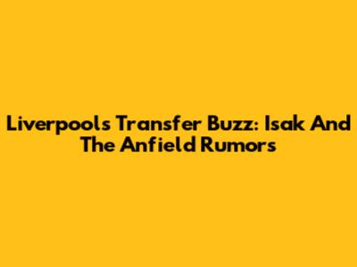 Liverpool's Transfer Buzz: Isak And The Anfield Rumors