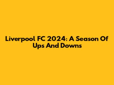 Liverpool FC 2024: A Season Of Ups And Downs