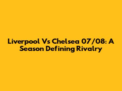Liverpool Vs Chelsea 07/08: A Season Defining Rivalry