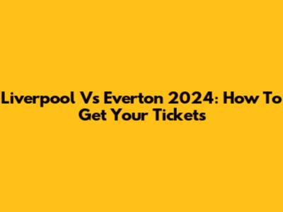 Liverpool Vs Everton 2024: How To Get Your Tickets