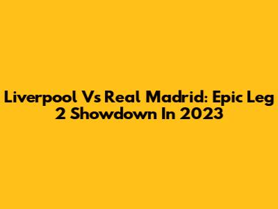 Liverpool Vs Real Madrid: Epic Leg 2 Showdown In 2023