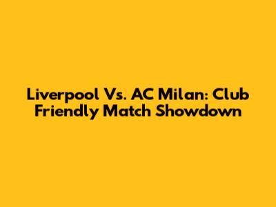 Liverpool Vs. AC Milan: Club Friendly Match Showdown