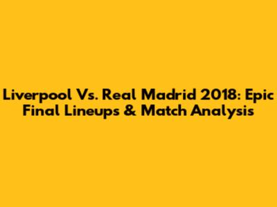 Liverpool Vs. Real Madrid 2018: Epic Final Lineups & Match Analysis