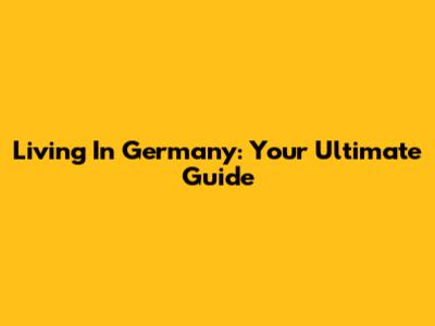 Living In Germany: Your Ultimate Guide