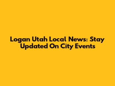 Logan Utah Local News: Stay Updated On City Events