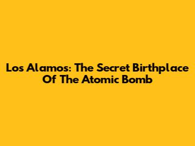 Los Alamos: The Secret Birthplace Of The Atomic Bomb