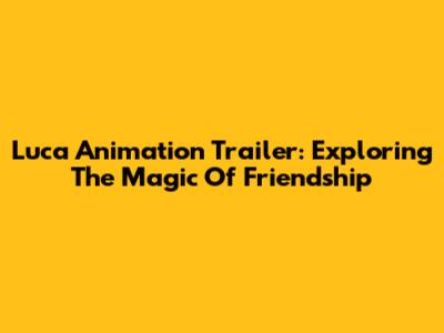 Luca Animation Trailer: Exploring The Magic Of Friendship