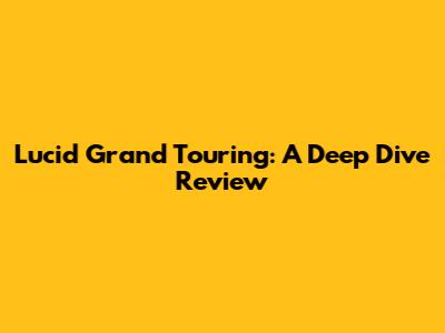 Lucid Grand Touring: A Deep Dive Review