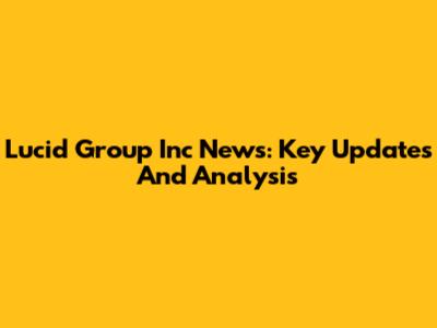 Lucid Group Inc News: Key Updates And Analysis