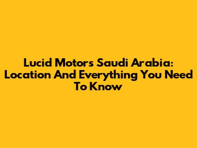 Lucid Motors Saudi Arabia: Location And Everything You Need To Know