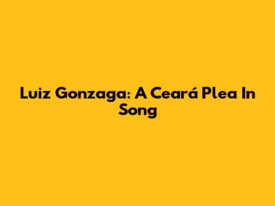 Luiz Gonzaga: A Ceará Plea In Song