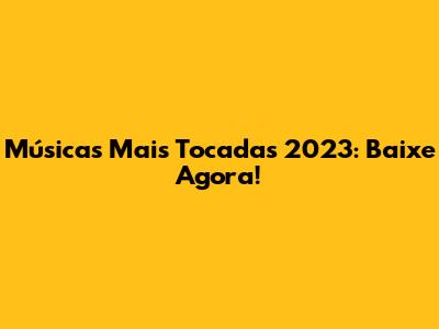 Músicas Mais Tocadas 2023: Baixe Agora!