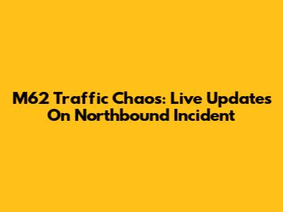 M62 Traffic Chaos: Live Updates On Northbound Incident