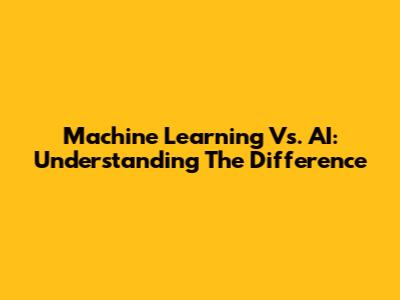 Machine Learning Vs. AI: Understanding The Difference