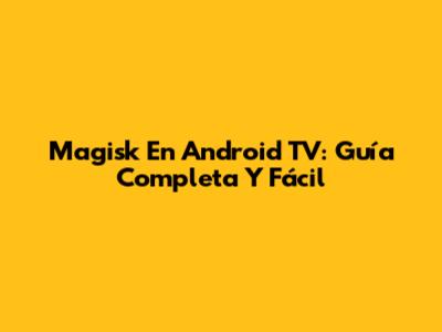 Magisk En Android TV: Guía Completa Y Fácil