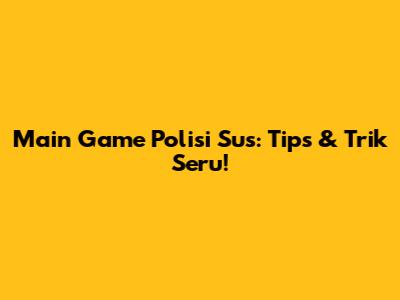 Main Game Polisi Sus: Tips & Trik Seru!