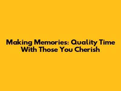 Making Memories: Quality Time With Those You Cherish