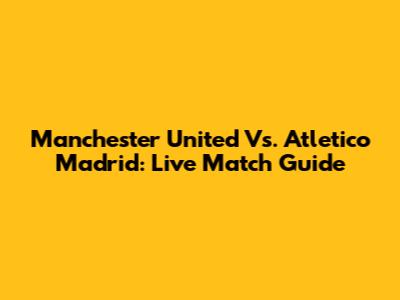 Manchester United Vs. Atletico Madrid: Live Match Guide