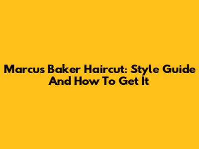 Marcus Baker Haircut: Style Guide And How To Get It
