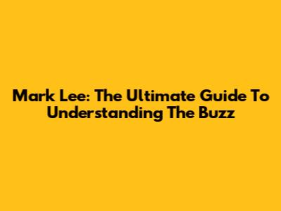 Mark Lee: The Ultimate Guide To Understanding The Buzz