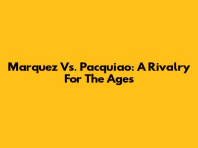 Marquez Vs. Pacquiao: A Rivalry For The Ages