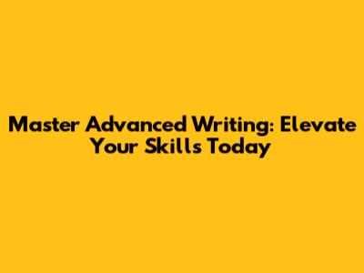 Master Advanced Writing: Elevate Your Skills Today