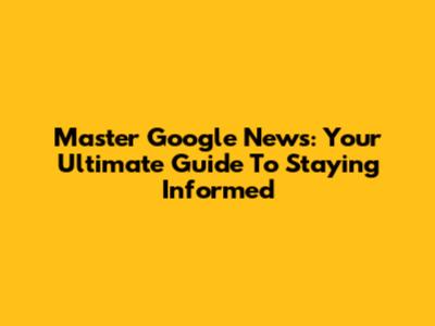 Master Google News: Your Ultimate Guide To Staying Informed