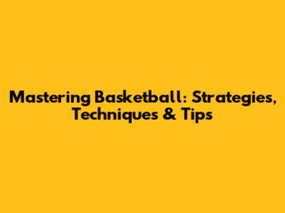 Mastering Basketball: Strategies, Techniques & Tips