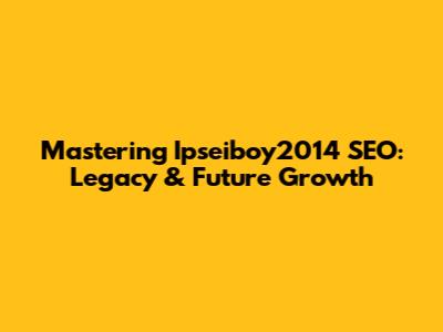 Mastering Ipseiboy2014 SEO: Legacy & Future Growth