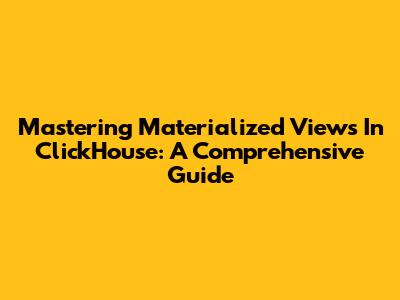 Mastering Materialized Views In ClickHouse: A Comprehensive Guide
