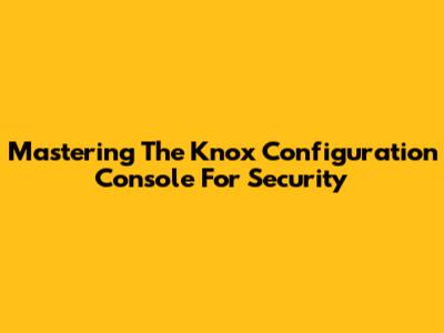 Mastering The Knox Configuration Console For Security
