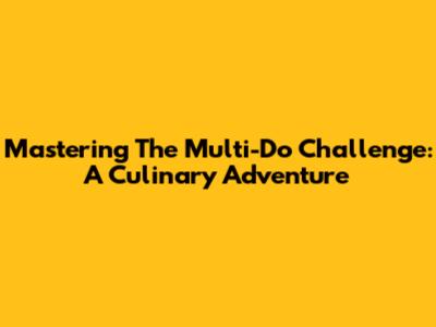 Mastering The Multi-Do Challenge: A Culinary Adventure