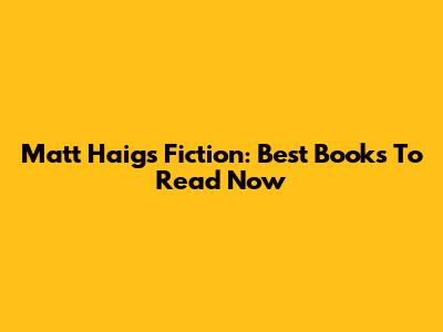 Matt Haig's Fiction: Best Books To Read Now