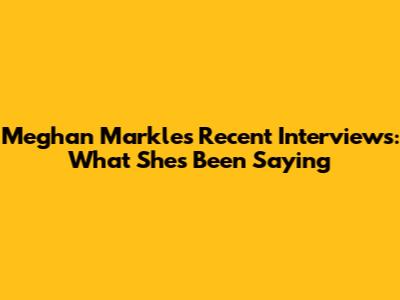 Meghan Markle's Recent Interviews: What She's Been Saying