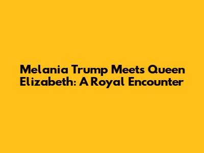 Melania Trump Meets Queen Elizabeth: A Royal Encounter