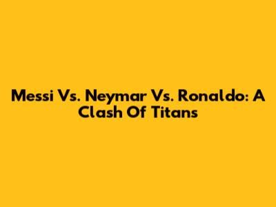 Messi Vs. Neymar Vs. Ronaldo: A Clash Of Titans