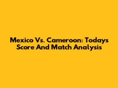 Mexico Vs. Cameroon: Today's Score And Match Analysis