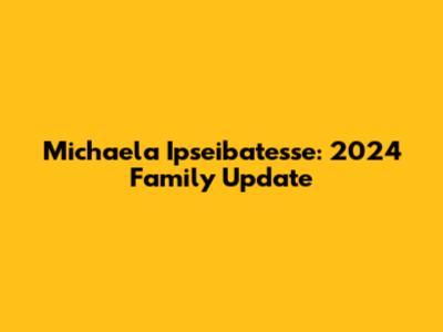 Michaela Ipseibatesse: 2024 Family Update