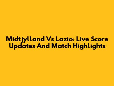Midtjylland Vs Lazio: Live Score Updates And Match Highlights