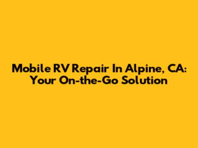Mobile RV Repair In Alpine, CA: Your On-the-Go Solution