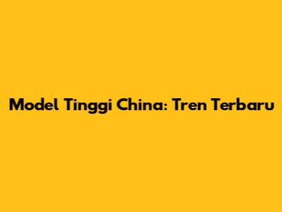 Model Tinggi China: Tren Terbaru