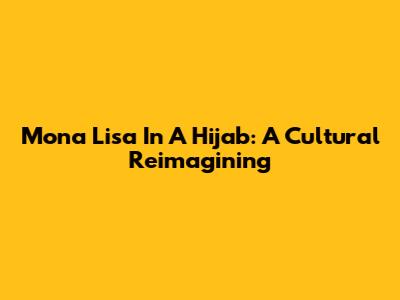 Mona Lisa In A Hijab: A Cultural Reimagining