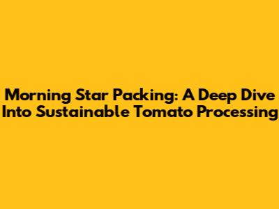 Morning Star Packing: A Deep Dive Into Sustainable Tomato Processing