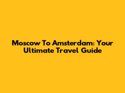 Moscow To Amsterdam: Your Ultimate Travel Guide