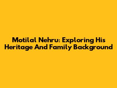 Motilal Nehru: Exploring His Heritage And Family Background