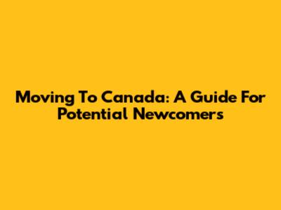 Moving To Canada: A Guide For Potential Newcomers