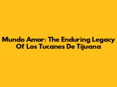 Mundo Amor: The Enduring Legacy Of Los Tucanes De Tijuana